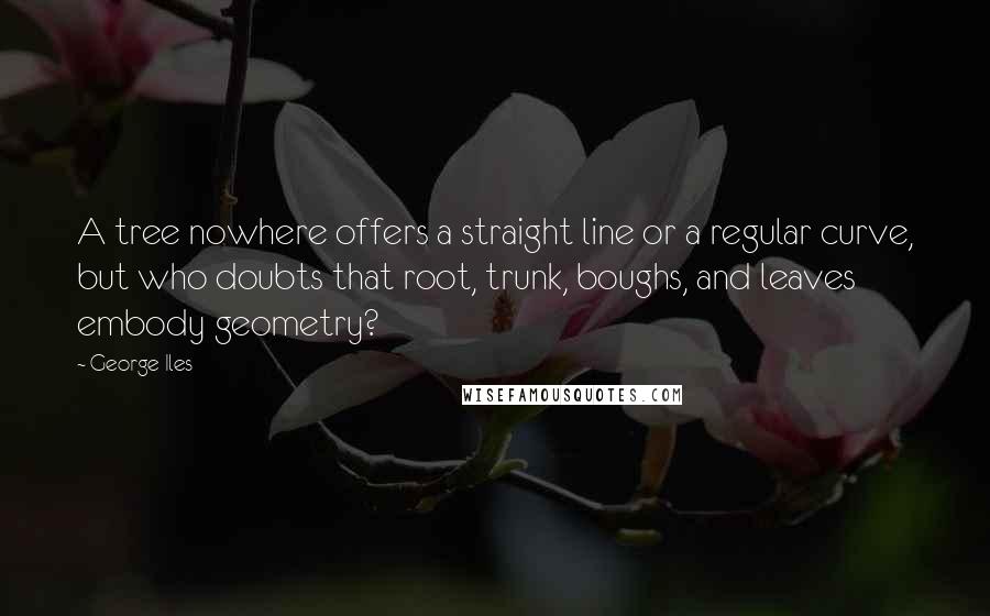 George Iles Quotes: A tree nowhere offers a straight line or a regular curve, but who doubts that root, trunk, boughs, and leaves embody geometry?