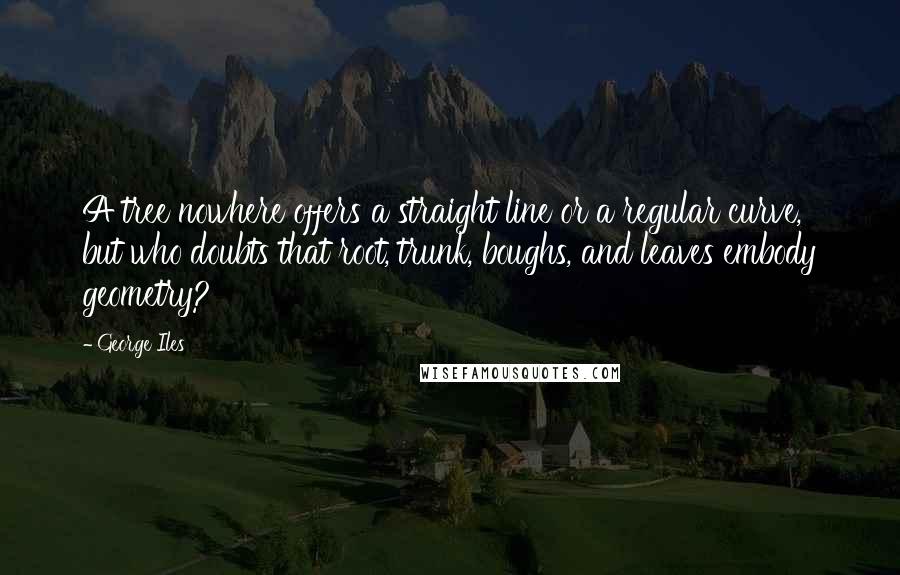 George Iles Quotes: A tree nowhere offers a straight line or a regular curve, but who doubts that root, trunk, boughs, and leaves embody geometry?