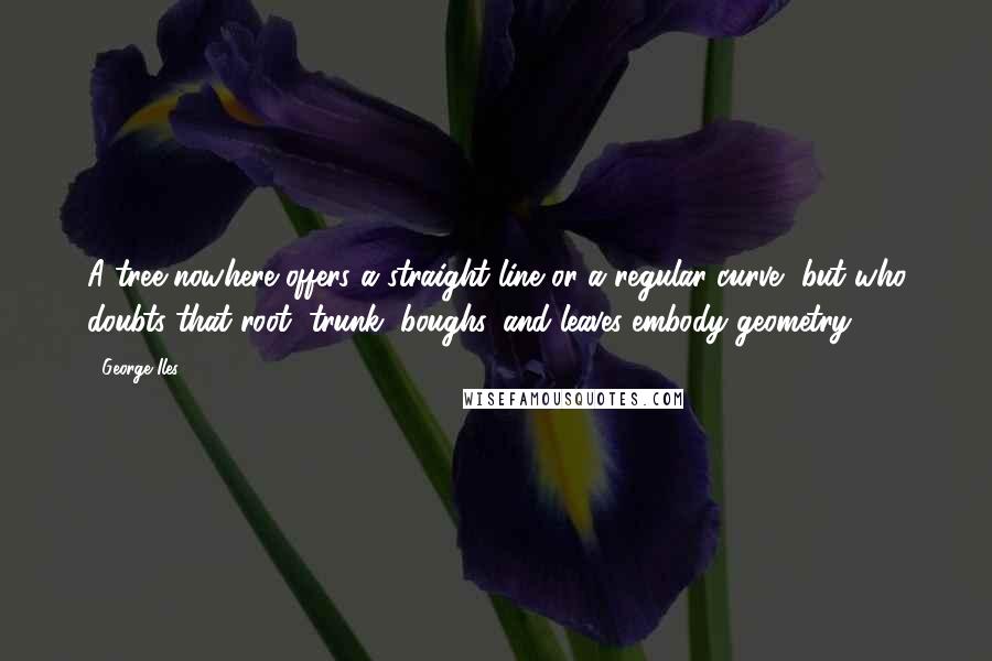 George Iles Quotes: A tree nowhere offers a straight line or a regular curve, but who doubts that root, trunk, boughs, and leaves embody geometry?