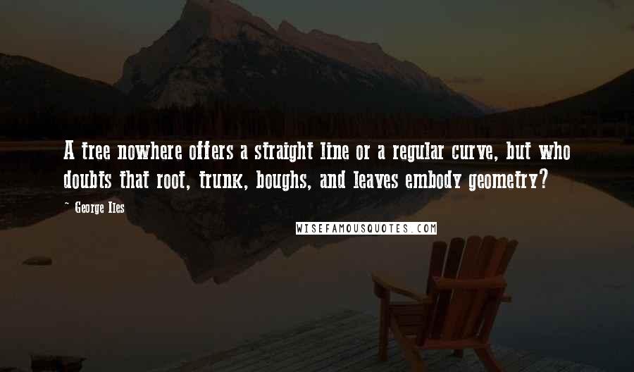 George Iles Quotes: A tree nowhere offers a straight line or a regular curve, but who doubts that root, trunk, boughs, and leaves embody geometry?