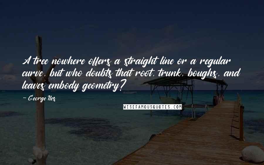 George Iles Quotes: A tree nowhere offers a straight line or a regular curve, but who doubts that root, trunk, boughs, and leaves embody geometry?