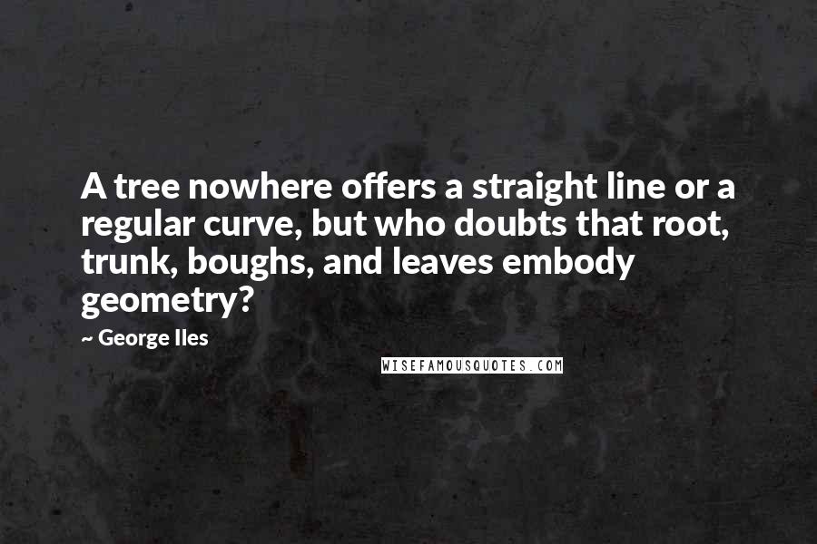 George Iles Quotes: A tree nowhere offers a straight line or a regular curve, but who doubts that root, trunk, boughs, and leaves embody geometry?
