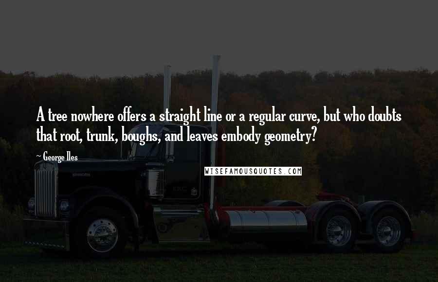 George Iles Quotes: A tree nowhere offers a straight line or a regular curve, but who doubts that root, trunk, boughs, and leaves embody geometry?