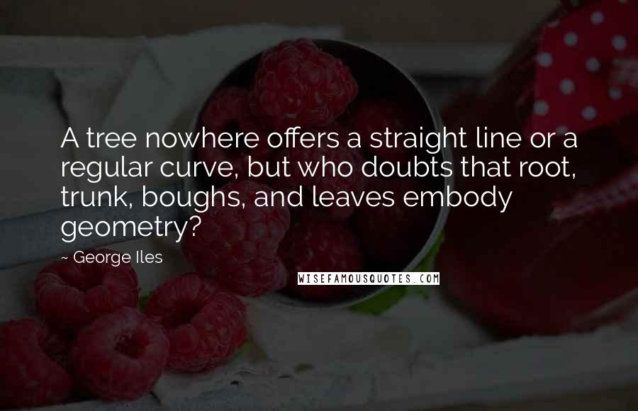 George Iles Quotes: A tree nowhere offers a straight line or a regular curve, but who doubts that root, trunk, boughs, and leaves embody geometry?
