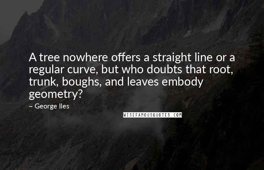 George Iles Quotes: A tree nowhere offers a straight line or a regular curve, but who doubts that root, trunk, boughs, and leaves embody geometry?