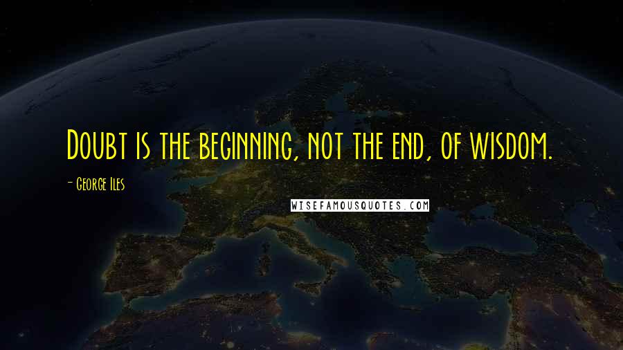 George Iles Quotes: Doubt is the beginning, not the end, of wisdom.