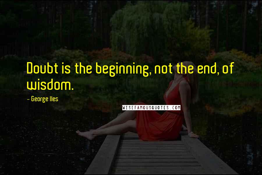 George Iles Quotes: Doubt is the beginning, not the end, of wisdom.