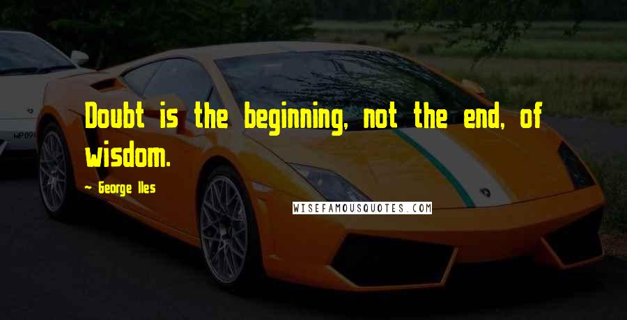 George Iles Quotes: Doubt is the beginning, not the end, of wisdom.