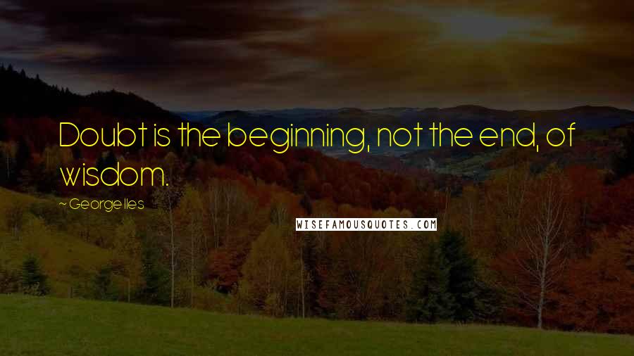 George Iles Quotes: Doubt is the beginning, not the end, of wisdom.