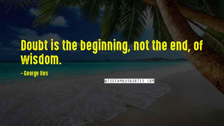 George Iles Quotes: Doubt is the beginning, not the end, of wisdom.