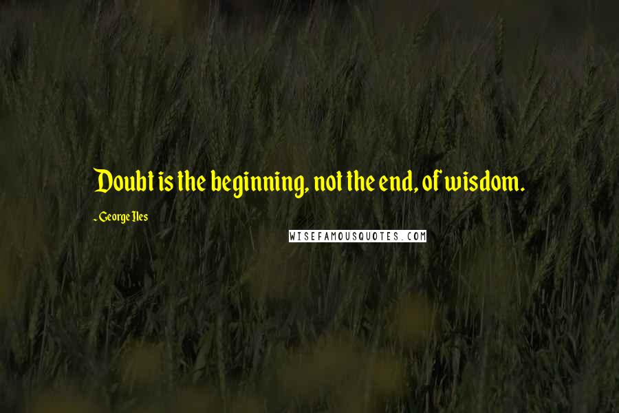 George Iles Quotes: Doubt is the beginning, not the end, of wisdom.