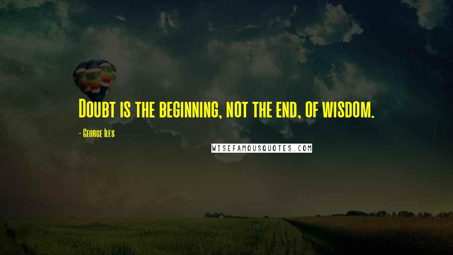 George Iles Quotes: Doubt is the beginning, not the end, of wisdom.