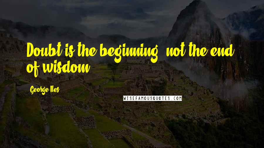 George Iles Quotes: Doubt is the beginning, not the end, of wisdom.