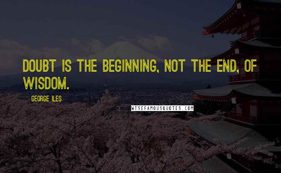 George Iles Quotes: Doubt is the beginning, not the end, of wisdom.