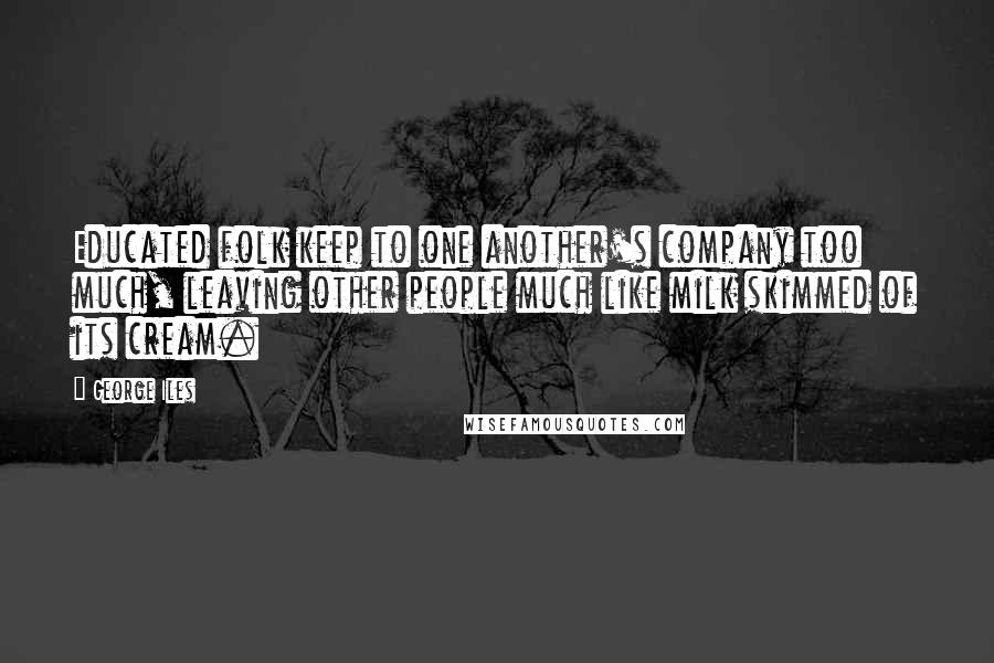 George Iles Quotes: Educated folk keep to one another's company too much, leaving other people much like milk skimmed of its cream.