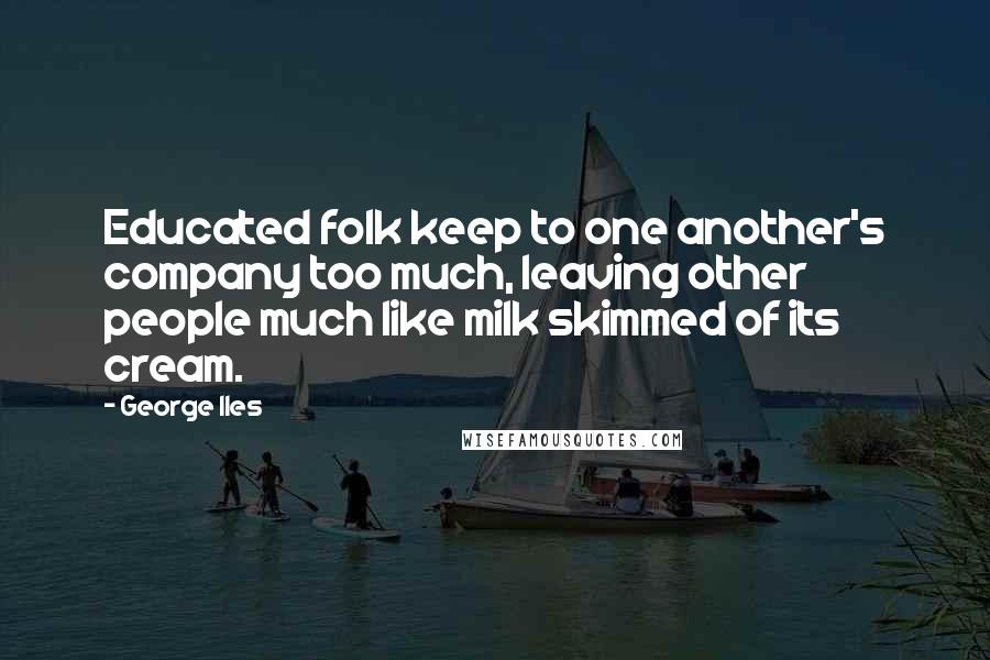 George Iles Quotes: Educated folk keep to one another's company too much, leaving other people much like milk skimmed of its cream.