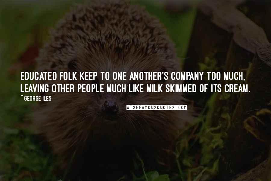 George Iles Quotes: Educated folk keep to one another's company too much, leaving other people much like milk skimmed of its cream.