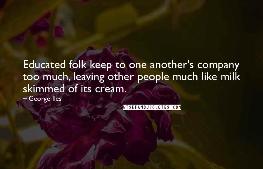 George Iles Quotes: Educated folk keep to one another's company too much, leaving other people much like milk skimmed of its cream.