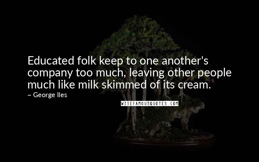 George Iles Quotes: Educated folk keep to one another's company too much, leaving other people much like milk skimmed of its cream.