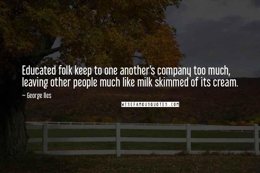George Iles Quotes: Educated folk keep to one another's company too much, leaving other people much like milk skimmed of its cream.