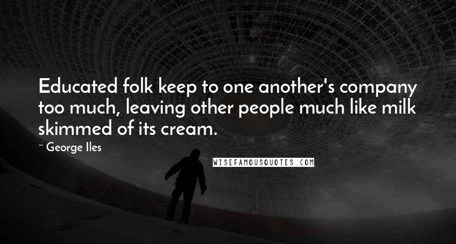 George Iles Quotes: Educated folk keep to one another's company too much, leaving other people much like milk skimmed of its cream.