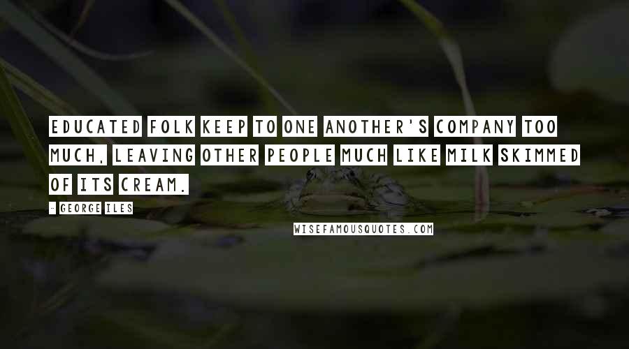 George Iles Quotes: Educated folk keep to one another's company too much, leaving other people much like milk skimmed of its cream.