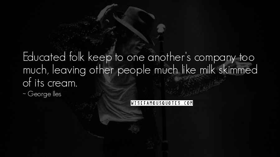 George Iles Quotes: Educated folk keep to one another's company too much, leaving other people much like milk skimmed of its cream.