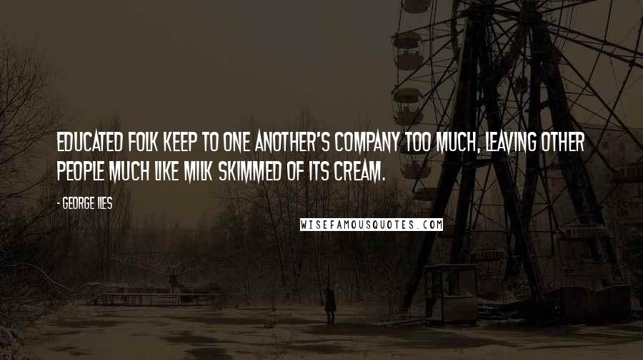 George Iles Quotes: Educated folk keep to one another's company too much, leaving other people much like milk skimmed of its cream.