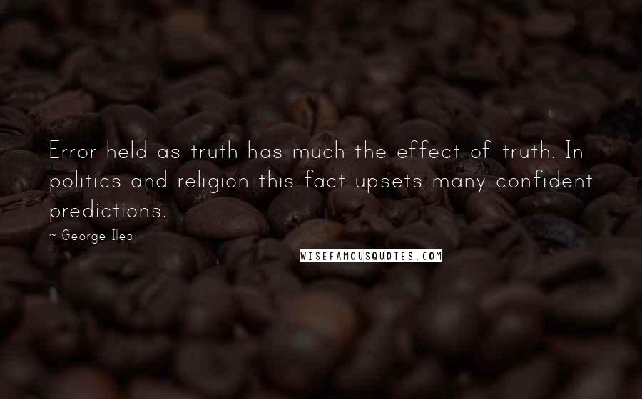 George Iles Quotes: Error held as truth has much the effect of truth. In politics and religion this fact upsets many confident predictions.