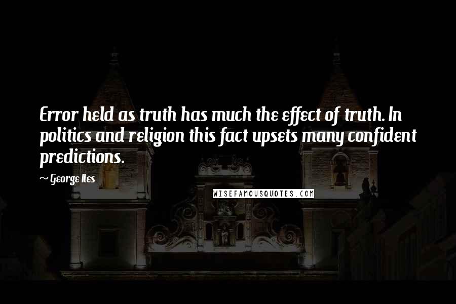 George Iles Quotes: Error held as truth has much the effect of truth. In politics and religion this fact upsets many confident predictions.