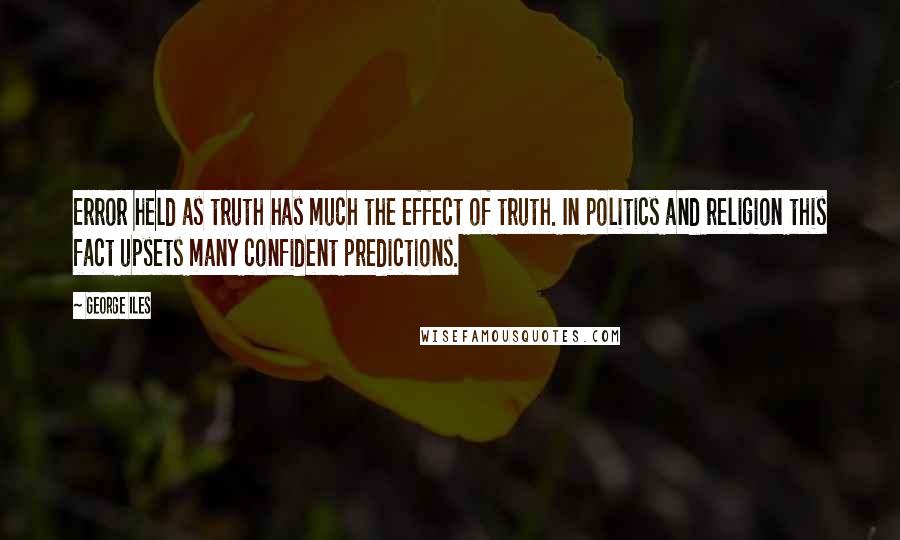 George Iles Quotes: Error held as truth has much the effect of truth. In politics and religion this fact upsets many confident predictions.