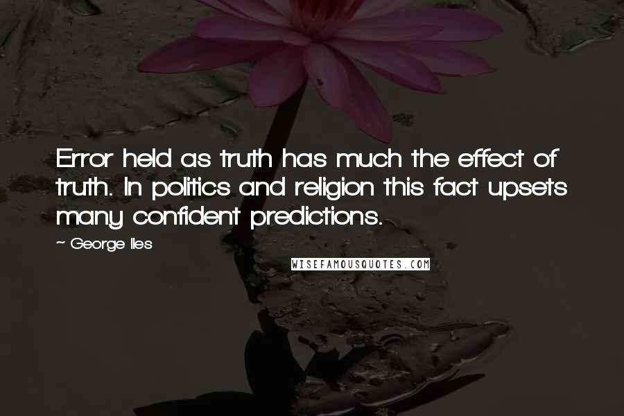 George Iles Quotes: Error held as truth has much the effect of truth. In politics and religion this fact upsets many confident predictions.