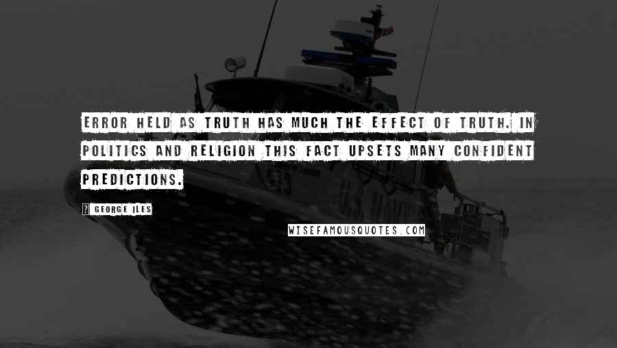 George Iles Quotes: Error held as truth has much the effect of truth. In politics and religion this fact upsets many confident predictions.