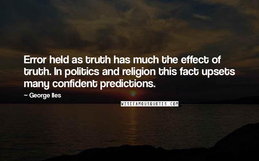 George Iles Quotes: Error held as truth has much the effect of truth. In politics and religion this fact upsets many confident predictions.