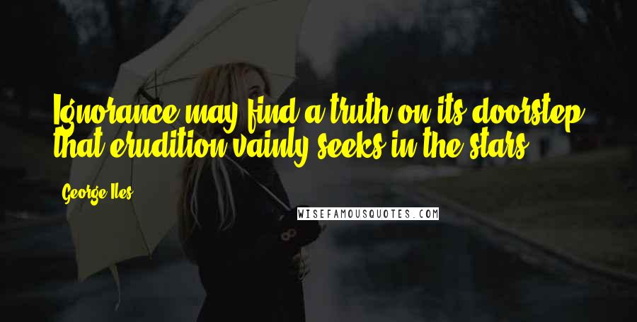 George Iles Quotes: Ignorance may find a truth on its doorstep that erudition vainly seeks in the stars.