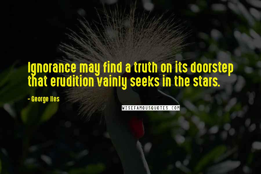 George Iles Quotes: Ignorance may find a truth on its doorstep that erudition vainly seeks in the stars.