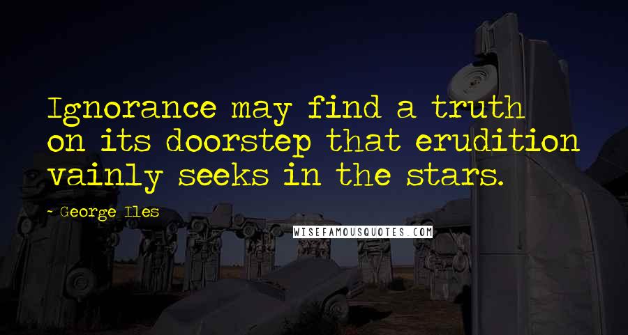 George Iles Quotes: Ignorance may find a truth on its doorstep that erudition vainly seeks in the stars.