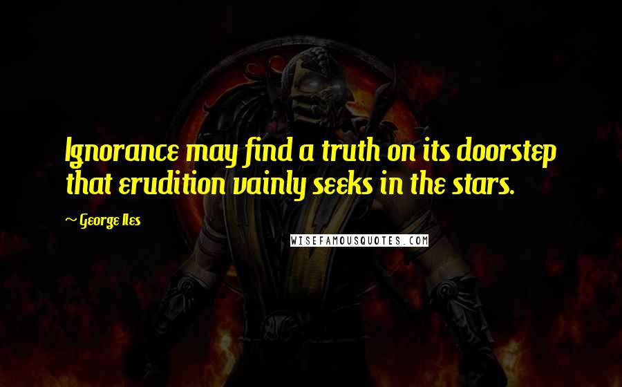 George Iles Quotes: Ignorance may find a truth on its doorstep that erudition vainly seeks in the stars.