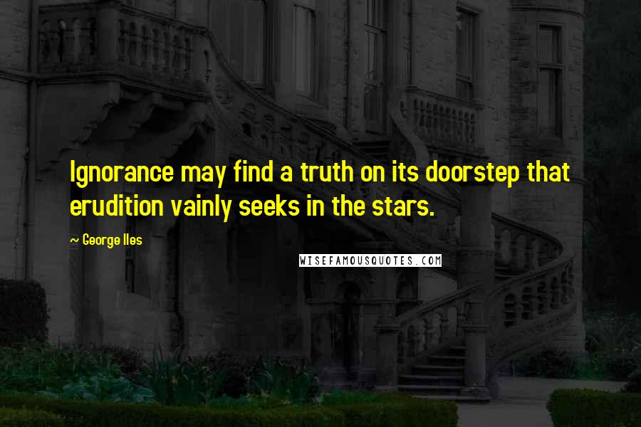 George Iles Quotes: Ignorance may find a truth on its doorstep that erudition vainly seeks in the stars.