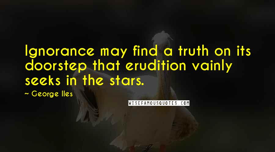 George Iles Quotes: Ignorance may find a truth on its doorstep that erudition vainly seeks in the stars.