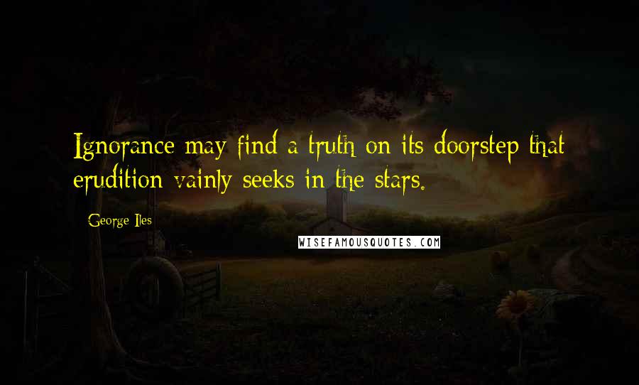 George Iles Quotes: Ignorance may find a truth on its doorstep that erudition vainly seeks in the stars.