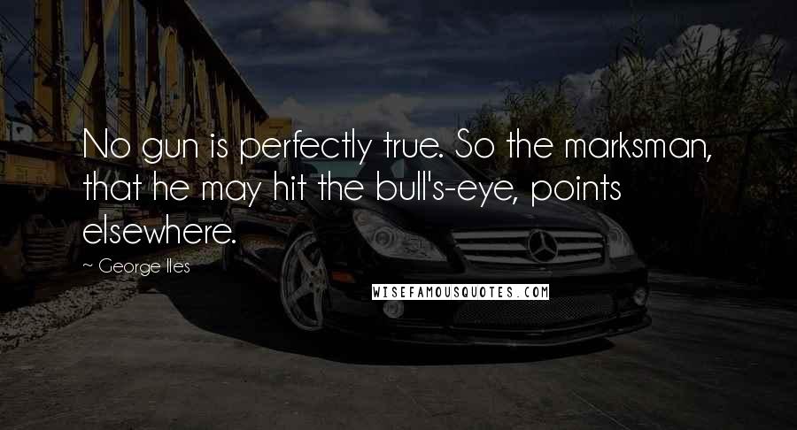 George Iles Quotes: No gun is perfectly true. So the marksman, that he may hit the bull's-eye, points elsewhere.