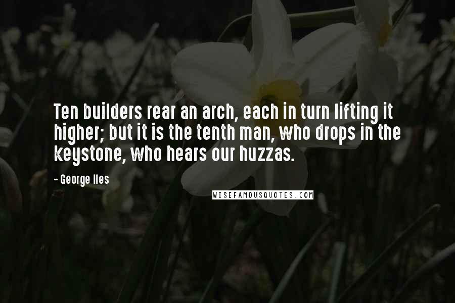 George Iles Quotes: Ten builders rear an arch, each in turn lifting it higher; but it is the tenth man, who drops in the keystone, who hears our huzzas.