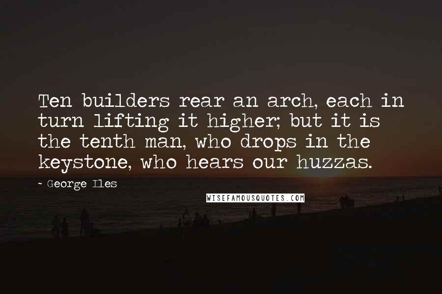 George Iles Quotes: Ten builders rear an arch, each in turn lifting it higher; but it is the tenth man, who drops in the keystone, who hears our huzzas.