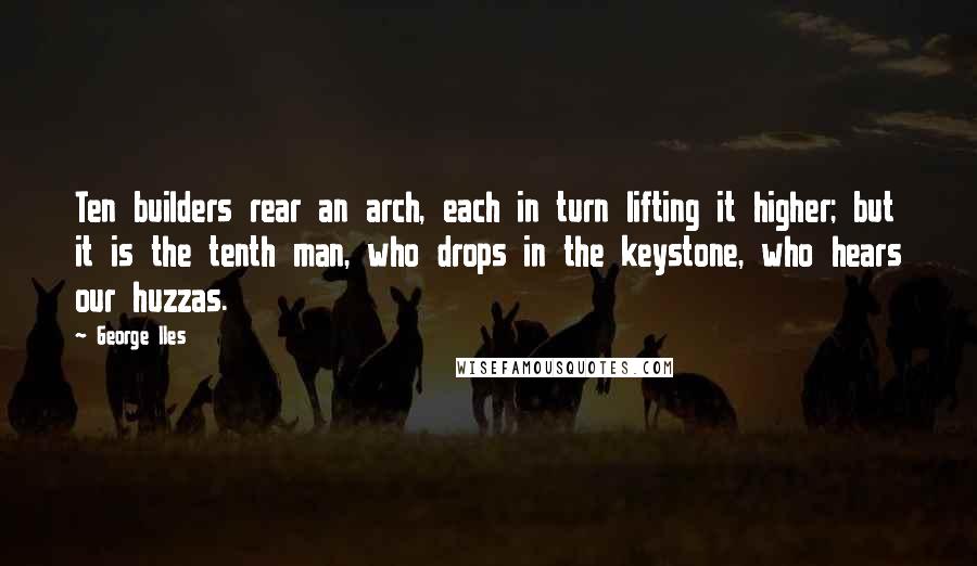 George Iles Quotes: Ten builders rear an arch, each in turn lifting it higher; but it is the tenth man, who drops in the keystone, who hears our huzzas.