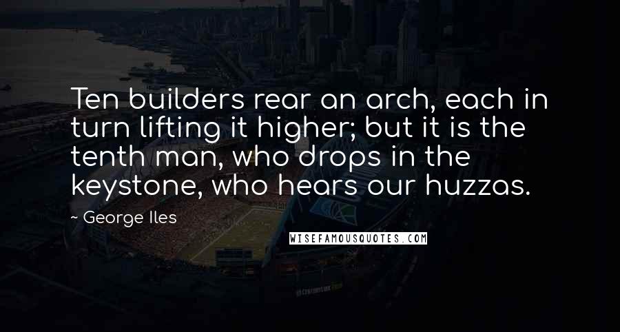 George Iles Quotes: Ten builders rear an arch, each in turn lifting it higher; but it is the tenth man, who drops in the keystone, who hears our huzzas.