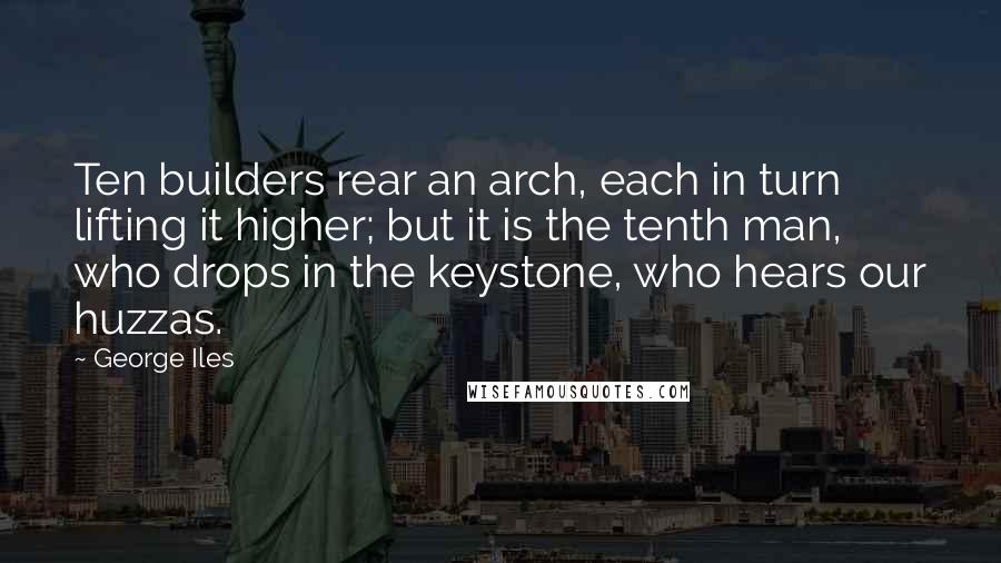 George Iles Quotes: Ten builders rear an arch, each in turn lifting it higher; but it is the tenth man, who drops in the keystone, who hears our huzzas.