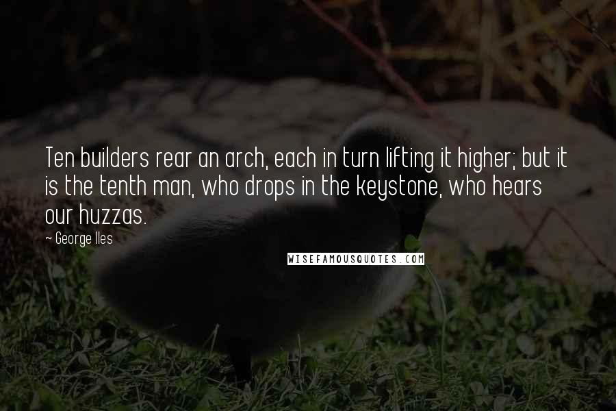 George Iles Quotes: Ten builders rear an arch, each in turn lifting it higher; but it is the tenth man, who drops in the keystone, who hears our huzzas.