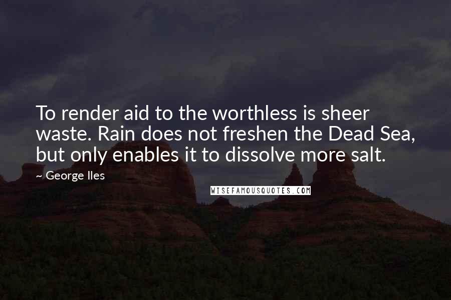George Iles Quotes: To render aid to the worthless is sheer waste. Rain does not freshen the Dead Sea, but only enables it to dissolve more salt.