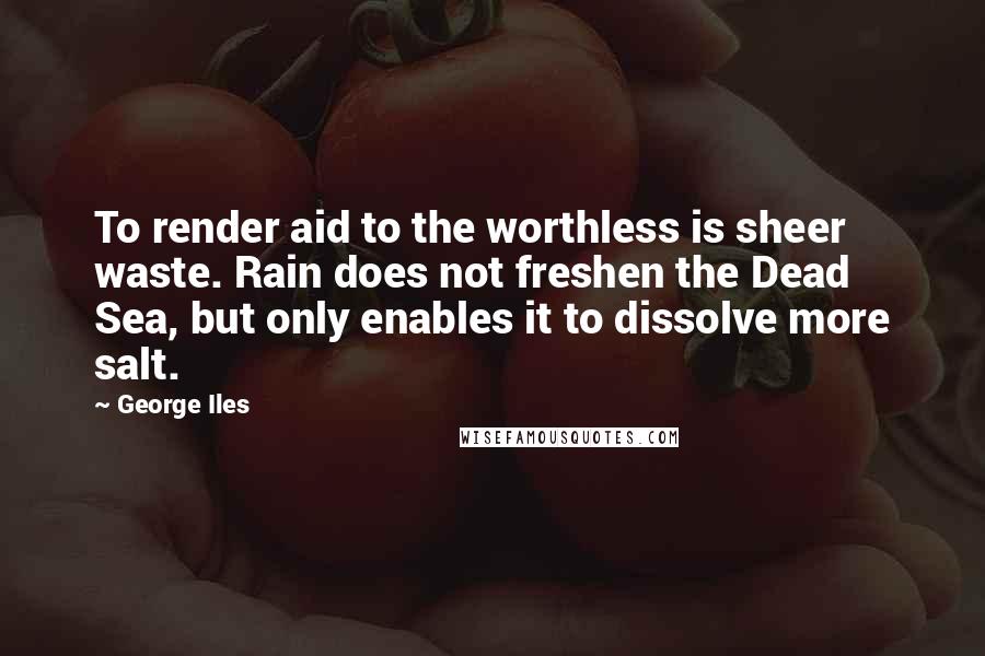 George Iles Quotes: To render aid to the worthless is sheer waste. Rain does not freshen the Dead Sea, but only enables it to dissolve more salt.